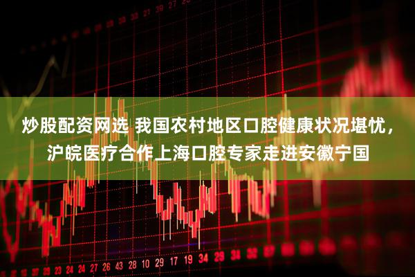 炒股配资网选 我国农村地区口腔健康状况堪忧，沪皖医疗合作上海口腔专家走进安徽宁国