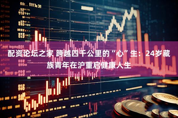 配资论坛之家 跨越四千公里的“心”生：24岁藏族青年在沪重启健康人生