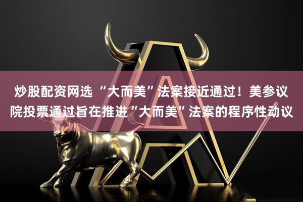 炒股配资网选 “大而美”法案接近通过！美参议院投票通过旨在推进“大而美”法案的程序性动议
