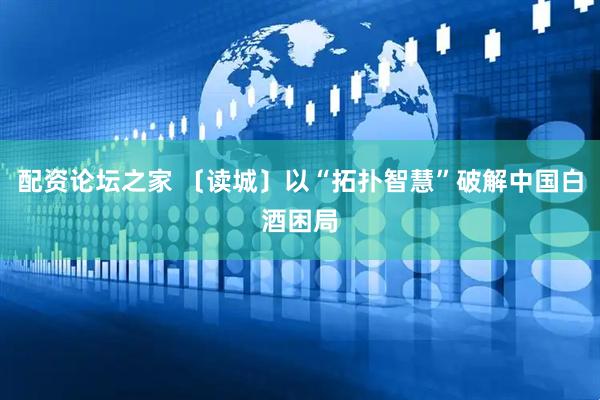 配资论坛之家 〔读城〕以“拓扑智慧”破解中国白酒困局