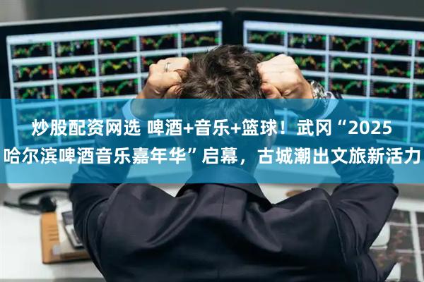 炒股配资网选 啤酒+音乐+篮球！武冈“2025哈尔滨啤酒音乐嘉年华”启幕，古城潮出文旅新活力
