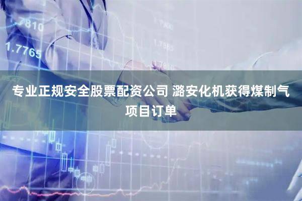 专业正规安全股票配资公司 潞安化机获得煤制气项目订单