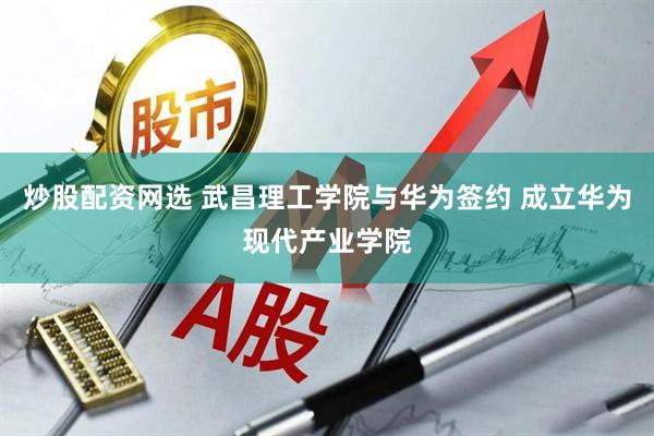 炒股配资网选 武昌理工学院与华为签约 成立华为现代产业学院