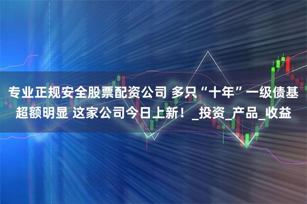 专业正规安全股票配资公司 多只“十年”一级债基超额明显 这家公司今日上新！_投资_产品_收益