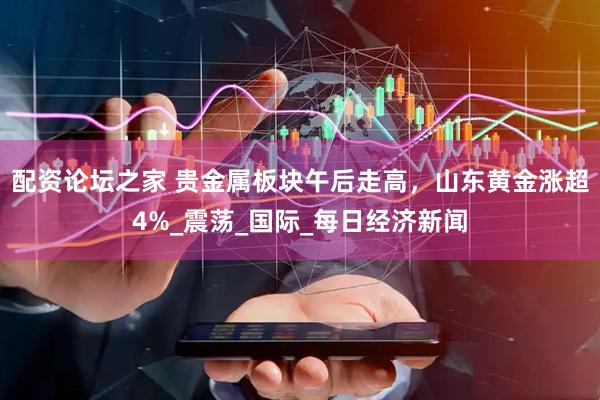 配资论坛之家 贵金属板块午后走高，山东黄金涨超4%_震荡_国际_每日经济新闻