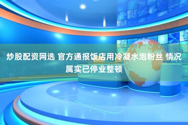炒股配资网选 官方通报饭店用冷凝水泡粉丝 情况属实已停业整顿