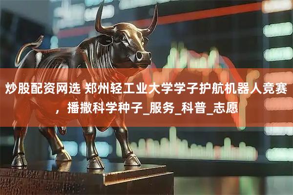 炒股配资网选 郑州轻工业大学学子护航机器人竞赛，播撒科学种子_服务_科普_志愿