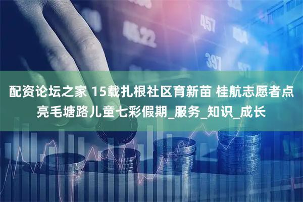 配资论坛之家 15载扎根社区育新苗 桂航志愿者点亮毛塘路儿童七彩假期_服务_知识_成长