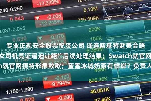 专业正规安全股票配资公司 泽连斯基将赴美会晤特朗普；官方通报“女司机亮证逼迫让路”后续处理结果；Swatch就官网模特形象致歉；蜜雪冰城奶茶有蟑螂？负责人回应丨每经早参