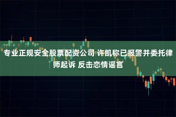 专业正规安全股票配资公司 许凯称已报警并委托律师起诉 反击恋情谣言