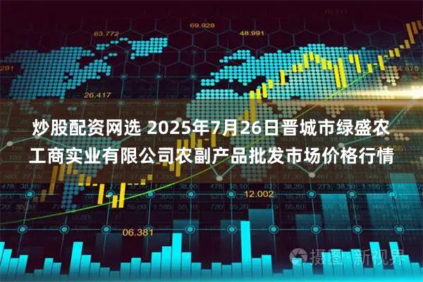 炒股配资网选 2025年7月26日晋城市绿盛农工商实业有限公司农副产品批发市场价格行情