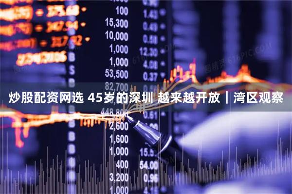 炒股配资网选 45岁的深圳 越来越开放｜湾区观察