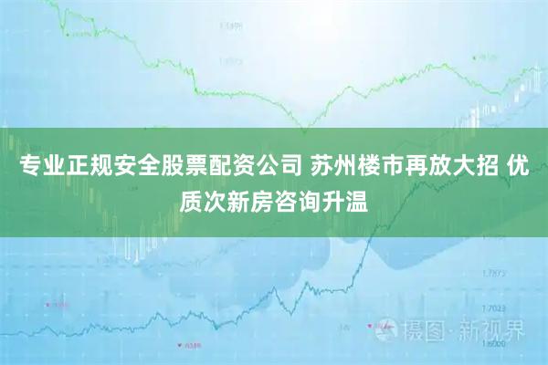 专业正规安全股票配资公司 苏州楼市再放大招 优质次新房咨询升温