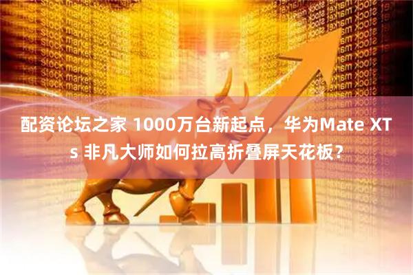 配资论坛之家 1000万台新起点，华为Mate XTs 非凡大师如何拉高折叠屏天花板？