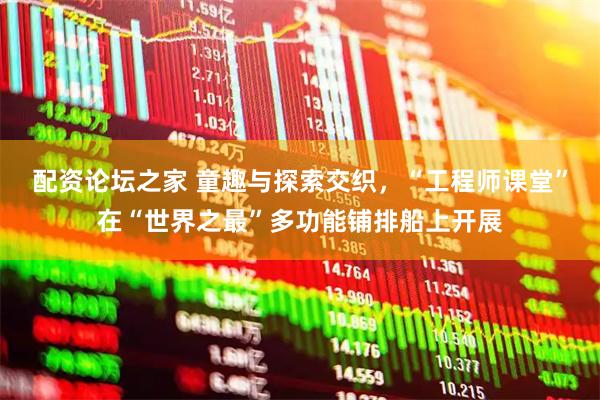 配资论坛之家 童趣与探索交织，“工程师课堂”在“世界之最”多功能铺排船上开展