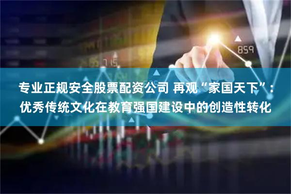 专业正规安全股票配资公司 再观“家国天下”：优秀传统文化在教育强国建设中的创造性转化