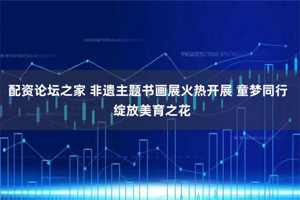 配资论坛之家 非遗主题书画展火热开展 童梦同行  绽放美育之花