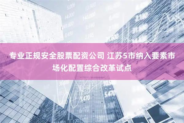 专业正规安全股票配资公司 江苏5市纳入要素市场化配置综合改革试点