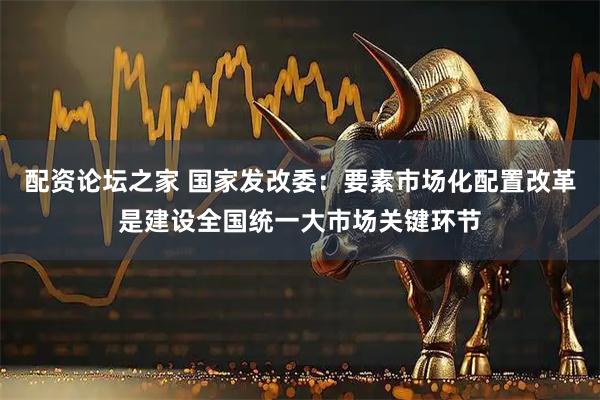 配资论坛之家 国家发改委：要素市场化配置改革是建设全国统一大市场关键环节
