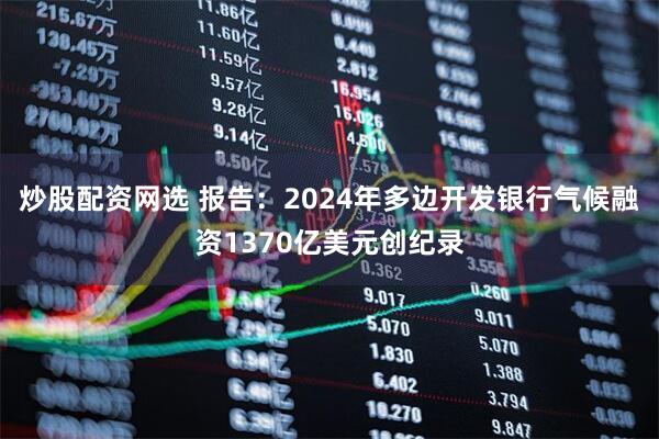 炒股配资网选 报告：2024年多边开发银行气候融资1370亿美元创纪录