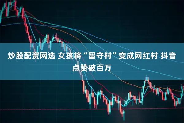 炒股配资网选 女孩将“留守村”变成网红村 抖音点赞破百万