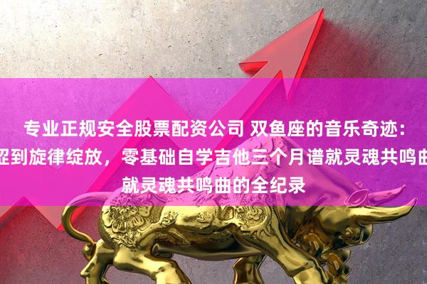 专业正规安全股票配资公司 双鱼座的音乐奇迹：从指尖生涩到旋律绽放，零基础自学吉他三个月谱就灵魂共鸣曲的全纪录