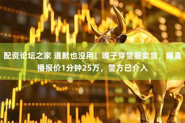 配资论坛之家 道歉也没用！嘎子穿警服卖货，曝直播报价1分钟25万，警方已介入
