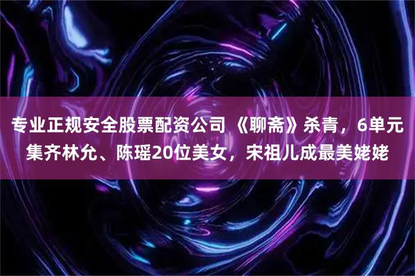 专业正规安全股票配资公司 《聊斋》杀青，6单元集齐林允、陈瑶20位美女，宋祖儿成最美姥姥