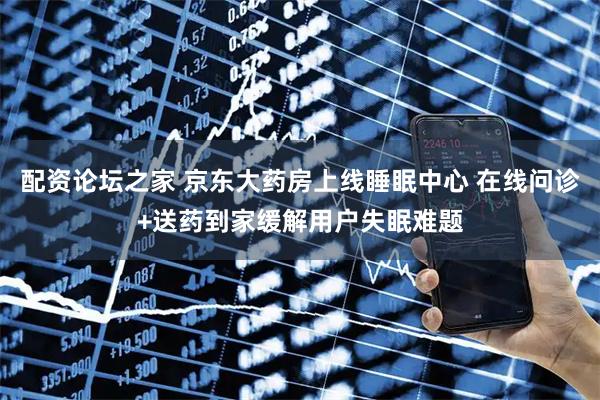 配资论坛之家 京东大药房上线睡眠中心 在线问诊+送药到家缓解用户失眠难题