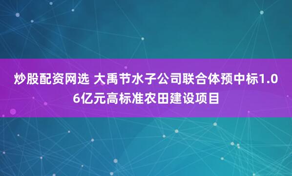 炒股配资网选 大禹节水子公司联合体预中标1.06亿元高标准农田建设项目