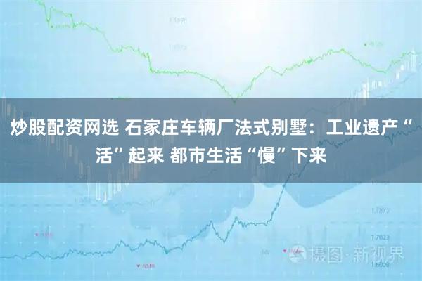炒股配资网选 石家庄车辆厂法式别墅：工业遗产“活”起来 都市生活“慢”下来