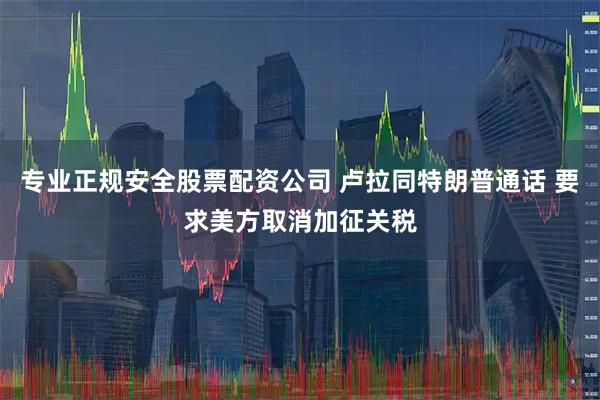 专业正规安全股票配资公司 卢拉同特朗普通话 要求美方取消加征关税