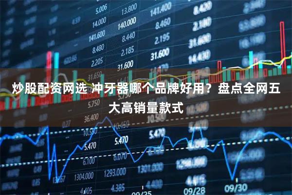 炒股配资网选 冲牙器哪个品牌好用?盘点全网五大高销量款式