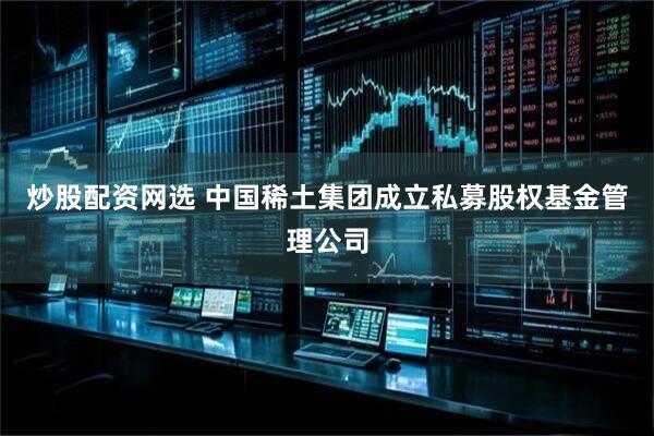 炒股配资网选 中国稀土集团成立私募股权基金管理公司