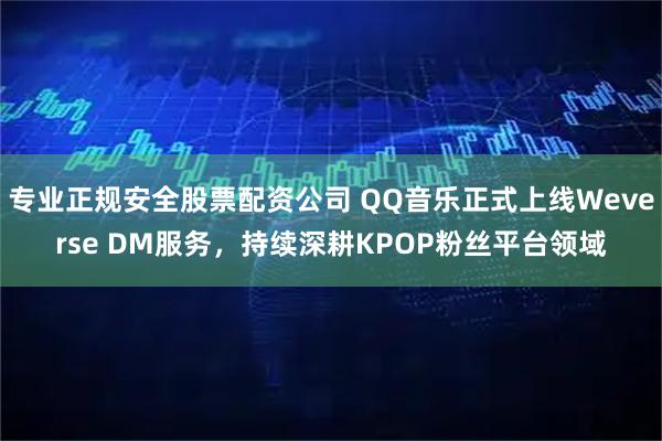 专业正规安全股票配资公司 QQ音乐正式上线Weverse DM服务,持续深耕KPOP粉丝平台领域