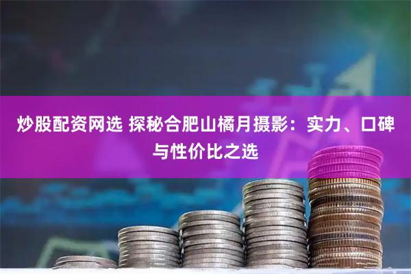 炒股配资网选 探秘合肥山橘月摄影:实力、口碑与性价比之选